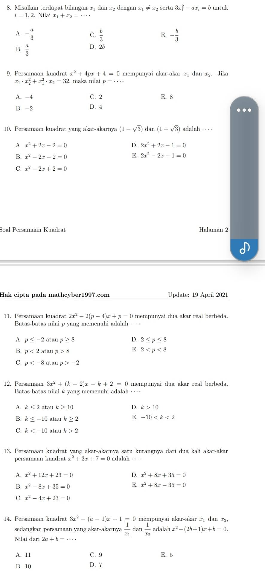 Misalkan terdapat bilangan x₁ dan x₂ dengan x_1!= x_2 serta 3x_i^(2-ax_i)=b untuk
i=1,2.Nilaix_1+x_2=·s
A. - a/3   b/3  - b/3 
C.
E.
B.  a/3 
D. 2b
9. Persamaan kuadrat x^2+4px+4=0 mempunyai akar-akar x₁ dan x₂. Jika
X1 · x_2^(2+x_1^2· x_2)=32 , maka nilai p=·s ·
A. -4 C. 2 E. 8
B. -2 D. 4
…
10. Persamaan kuadrat yang akar-akarnya (1-sqrt(3)) dan (1+sqrt(3)) adalah · · ·
D.
A. x^2+2x-2=0 2x^2+2x-1=0
B. x^2-2x-2=0
E. 2x^2-2x-1=0
C. x^2-2x+2=0
Soal Persamaan Kuadrat Halaman 2
Hak cipta pada mathcyber1997.com Update: 19 April 2021
11. Persamaan kuadrat 2x^2-2(p-4)x+p=0 mempunyai dua akar real berbeda.
Batas-batas nilai p yang memenuhi adalah ···
A. p≤ -2 ataup≥ 8 D. 2≤ p≤ 8
B. p<2atan p>8
E. 2
p atau p>-2
12. Persamaan 3x^2+(k-2)x-k+2=0 mempunyai dua akar real berbeda.
Batas-batas nilai k yang memenuhi adalah ·
D.
A. k≤ 2 atau k≥ 10 k>10
B. k≤ -10 atau k≥ 2
E. -10
C. k atau k>2
13. Persamaan kuadrat yang akar-akarnya satu kurangnya dari dua kali akar-akar
persamaan kuadrat x^2+3x+7=0 adalah · ·  ·  ·
A. x^2+12x+23=0 D. x^2+8x+35=0
B. x^2-8x+35=0
E. x^2+8x-35=0
C. x^2-4x+23=0
14. Persamaan kuadrat 3x^2-(a-1)x-1=0 mempunyai akar-akar x₁ dan x₂,
sedangkan persamaan yang akar-akarnya frac 1x_1 dan frac 1x_2 adalah x^2-(2b+1)x+b=0.
Nilai dari 2a+b=·s ·s
A. 11 C. 9 E. 5
B. 10 D. 7