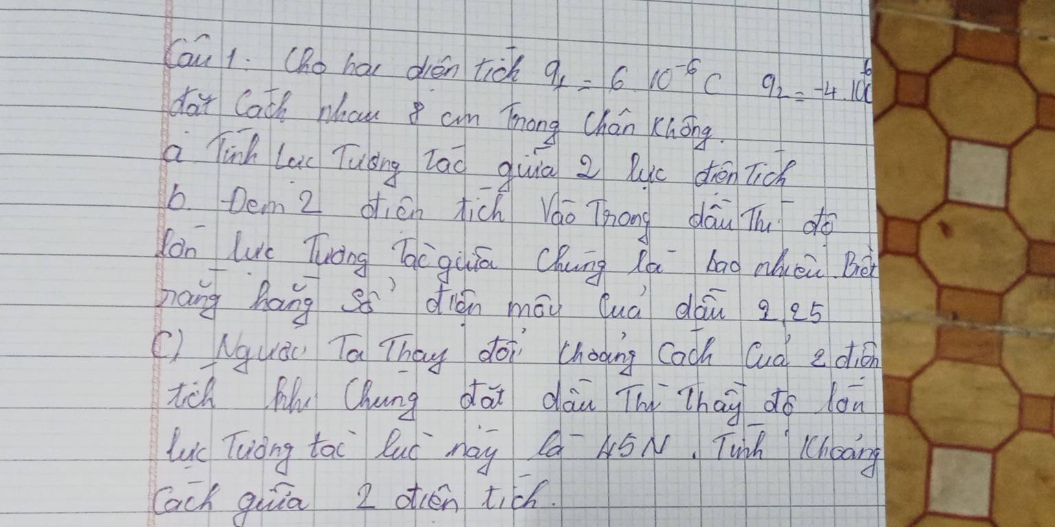 Cau 1. (ho hai dién tick 9_1=610^(-6)C a_2=-4.10^6
day Cath whau cam Tnong Chán Knōng. 
a inh lai Tuáng lāǒ quiā z lic dhén lick 
b Dem 2 dién tich Vo Thōng dāi Th do 
lon Lic Tuong Tèguáā Chung Zà bāg nuei Bà 
nang hang s5 dign māi Quà dàu g e5 
() Nquáu Ta They doi cháoing coch Gud edion 
tch My Chung dai dān Thì Zhag do lon 
Lc Tuong tai luó may Qa 45N. Twinh Chcang 
lach quiā 2 otén tich.