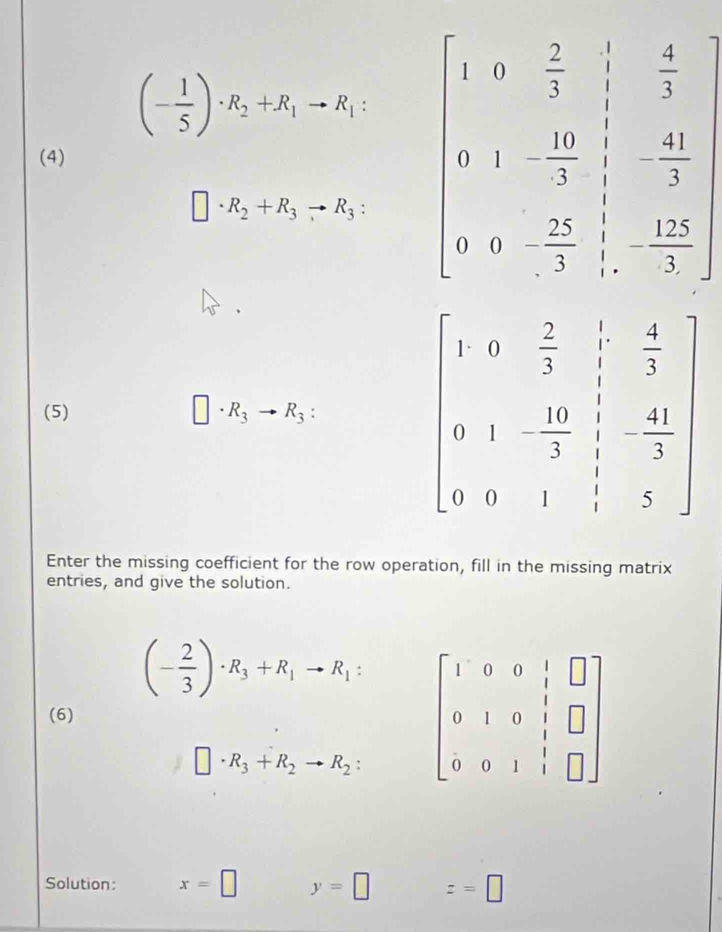 (- 1/5 )· R_2+R_1to R_1
(4)
□ · R_2+R_3to R_3:
(5) □ · R_3to R_3:
Enter the missing coefficient for the row operation, fill in the missing matrix
entries, and give the solution.
(- 2/3 )· R_3+R_1to R_1: beginbmatrix 1&0&0&1&□  0&1&0&1&□  0&0&1&1&□ endbmatrix
(6)
□ · R_3+R_2to R_2:
Solution: x=□ y=□ z=□