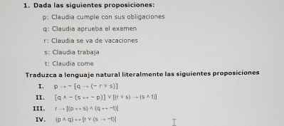 Dada las siguientes proposiciones: 
p: Claudia cumple con sus obligaciones 
q: Claudia aprueba el examen 
r: Claudia se va de vacaciones 
s: Claudia trabaja 
t: Claudia come 
Traduzca a lenguaje natural literalmente las siguientes proposiciones 
I. pto sim [qto (-rvee s)]
II. [qwedge -(srightarrow -p)]vee [(rvee s)to (swedge t)]
III. rto [(prightarrow s)wedge (qrightarrow -t)]
IV. (pwedge q)rightarrow [rvee (sto -t)]