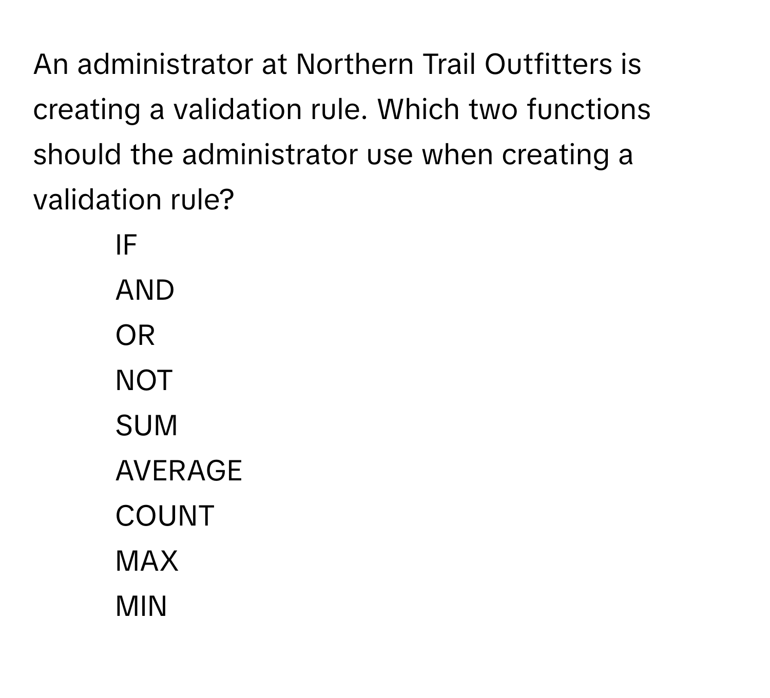 An administrator at Northern Trail Outfitters is creating a validation rule. Which two functions should the administrator use when creating a validation rule?

1) IF 
2) AND 
3) OR 
4) NOT 
5) SUM 
6) AVERAGE 
7) COUNT 
8) MAX 
9) MIN