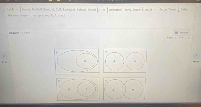 Let U= Soccer,Foothall,Baseba Il, Golf, Basketball, Softball, Tennis . A= Basketball,Tennis,Soccer. and B= Soccer,Tennis. Select 
the Venn diagram that represents U, A, and B. 
Answer 1 Point 
Keypad 
Keyboard Shortcuts 
Prev 
Next