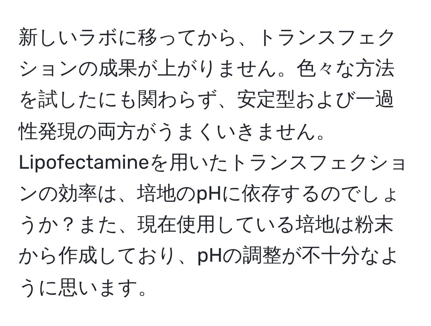 新しいラボに移ってから、トランスフェクションの成果が上がりません。色々な方法を試したにも関わらず、安定型および一過性発現の両方がうまくいきません。Lipofectamineを用いたトランスフェクションの効率は、培地のpHに依存するのでしょうか？また、現在使用している培地は粉末から作成しており、pHの調整が不十分なように思います。