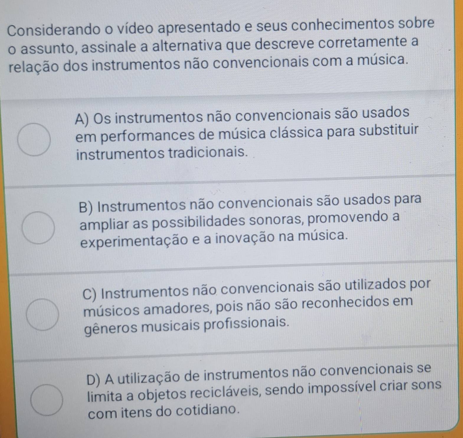 Considerando o vídeo apresentado e seus conhecimentos sobre
o assunto, assinale a alternativa que descreve corretamente a
relação dos instrumentos não convencionais com a música.
A) Os instrumentos não convencionais são usados
em performances de música clássica para substituir
instrumentos tradicionais.
B) Instrumentos não convencionais são usados para
ampliar as possibilidades sonoras, promovendo a
experimentação e a inovação na música.
C) Instrumentos não convencionais são utilizados por
músicos amadores, pois não são reconhecidos em
gêneros musicais profissionais.
D) A utilização de instrumentos não convencionais se
limita a objetos recicláveis, sendo impossível criar sons
com itens do cotidiano.