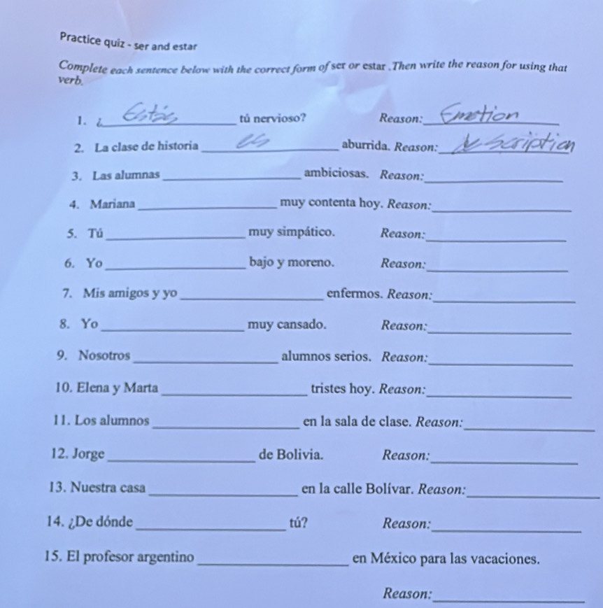 Practice quiz - ser and estar 
Complete each sentence below with the correct form of set or estar .Then write the reason for using that 
verb. 
1. _tú nervioso? Reason:_ 
2. La clase de historia _aburrida. Reason:_ 
3. Las alumnas_ ambiciosas. Reason:_ 
4. Mariana _muy contenta hoy. Reason:_ 
_ 
5. Tú_ muy simpático. Reason: 
_ 
6. Yo _bajo y moreno. Reason: 
_ 
7. Mis amigos y yo _enfermos. Reason: 
_ 
8. Yo_ muy cansado. Reason: 
_ 
9. Nosotros_ alumnos serios. Reason: 
10. Elena y Marta_ tristes hoy. Reason:_ 
_ 
11. Los alumnos_ en la sala de clase. Reason: 
_ 
12. Jorge _de Bolivia. Reason: 
_ 
13. Nuestra casa _en la calle Bolívar. Reason: 
14. ¿De dónde_ tú? Reason:_ 
15. El profesor argentino _en México para las vacaciones. 
Reason:_