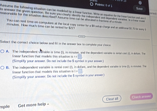 Save
Assume the following situation can be modeled by a linear function. Wite an equation for the linear function and use it
orred 
to answer the given question. Be sure you clearly identify the independent and dependen vaibles Is a linear mode
reasonable for the situation described? Assume time can be allocated in fractions of a minute
You can rent time on computers at the local copy center for a $9 setup charge and an addiconal $1.75 for every S
minutes. How much time can be rented for $22?
Ca
Select the correct choice below and fill in the answer box to complete your choice
A. The independent variable is time (t), in minutes, and the dependent variable is rental cost (r), in dollars. The
linear function that models this situation is r=□. 
(Simplify your answer. Do not include the $ symbol in your answer.)
B. The independent variable is rental cost (r), in dollars, and the dependent variable is time (f), in minutes. The
linear function that models this situation is t=□. 
(Simplify your answer. Do not include the $ symbol in your answer.)
mple Get more help - Clear all Check answer