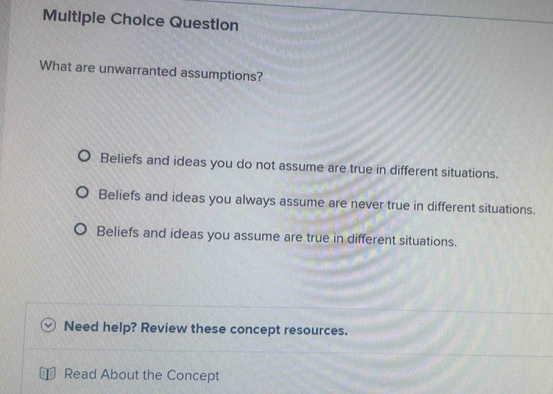 Question
What are unwarranted assumptions?
Beliefs and ideas you do not assume are true in different situations.
Beliefs and ideas you always assume are never true in different situations.
Beliefs and ideas you assume are true in different situations.
Need help? Review these concept resources.
Read About the Concept