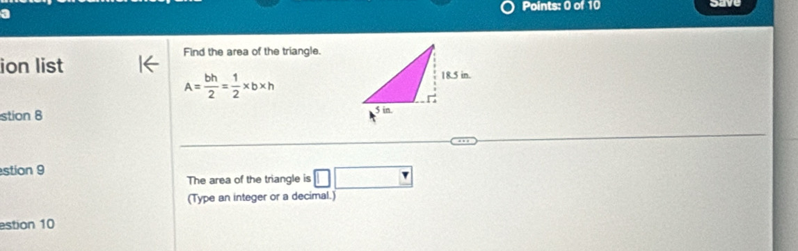 save 
a 
Find the area of the triangle. 
ion list
A= bh/2 = 1/2 * b* h
stion 8 
stion 9 
The area of the triangle is □ □
(Type an integer or a decimal.) 
estion 10