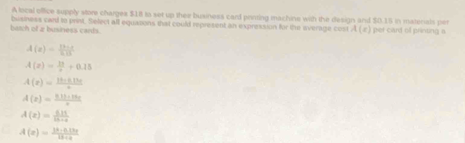 A local office supply store charges $18 to set up their business card printing machine with the design and $0.15 in materials per
bisiness card to print. Select all equations that could represent an expression for the average cost A(x) per card of printing a
batch of 2 business cards.
A(z)= (13+z)/5+3 
A(z)= 13/c +0.15
A(x)= (16+0.13e)/x 
A(x)= (81b+15c)/x 
A(x)= (6.11)/15+x 
A(x)= (18· 0.13x)/15· x 