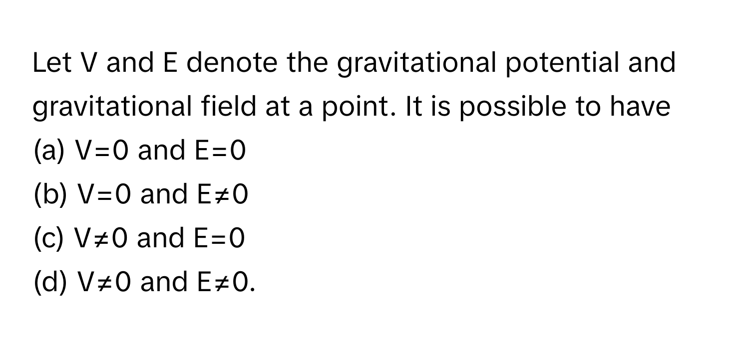 Let V and E denote the gravitational potential and gravitational field at a point. It is possible to have
(a) V=0 and E=0
(b) V=0 and E≠0
(c) V≠0 and E=0
(d) V≠0 and E≠0.