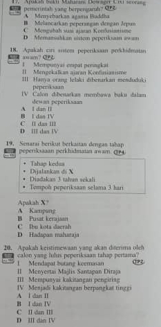 Apakah bakti Maharani Dowager Cixi scoran
pemerintah yang berpengarals? O
A Menyebarkan agama Buddha
B Melancarkan peperangan dengan Jepun
C Mengubals suai ajaran Konfusianisme
D Memansuhkan sistem peperiksaan awam
18. Apakah ciri sistem peperiksaan perkhidmatan
← + awam? CPL
1 Mempunyai empat perugkai
II Mengekalkan ajaran Konfusianısme
III Hanya orang lelaki dibenarkan menduduki
peperiksaan
IV Calon dibenarkan membawa buku dalam
dewan peperiksaan
A I dan I
B I dan IV
C Il dan III
D Ⅲ dan ⅣV
19. Senarai berikut berkaitan đengan tabap
peperiksaaan perkhidmaian awam. GP4
Tahap kedus
Dijalankan di X
Diadakan 3 tahun sekali
Tempoh peperiksaan selama 3 hari
Apakah X?
A Kampung
B Pusat kerajaan
C Ibu kota daerah
D Hadapan maharaja
20. Apakah keistimewaan yang akan diterima oleh
t calon yang lulus peperiksaan tahap pertama?
Mendapat butang keemasan
II Menyertai Majlis Santapan Diraja
III Mempunyai kakitangan pengiring
IV Menjadi kakitangan berpangkat tinggi
A l dan II
B I dan IV
C II dan ⅢI
D III dan IV