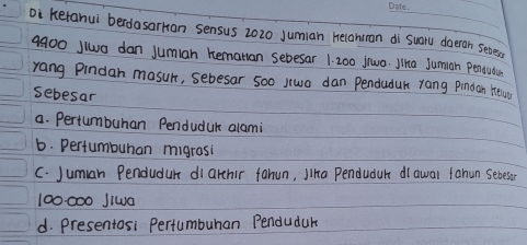 oi kerahul berdasarkan sensus 2020 Jumian Helahiman di suaru doeran seves.
4900 jlo dan jumian Remarian sebesar 1 200 jiwa. Jina Jumiah Penowa
rang Pindan masur, sebesar 5o0 jrwa dan Penduduk rang Pindan Hewo
sebesar
a. Pertumbuhan Penduduk alami
6. Pertumbuhan migrosi
C. Juman Pendudur di arthir fahun, Jha Penduduh drawal tanun sebeso
100000 Jlwa
d. presentosi Pertumbuhan Pendudur