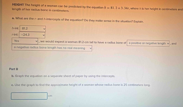 HEIGHT The height of a woman can be predicted by the equation h=81.2+3.34r , where h is her height in centimeters and 
length of her radius bone in centimeters. 
a. What are the r - and h -intercepts of the equation? Do they make sense in the situation? Explain. 
h-int: 81.2
rint - 24.3
Yes , we would expect a woman 81.2-cm tall to have a radius bone of a positive or negative length √ , and 
a negative radius bone length has no real meaning 
Part B 
b. Graph the equation on a separate sheet of paper by using the intercepts. 
c. Use the graph to find the approximate height of a woman whose radius bone is 25 centimeters long. 
c