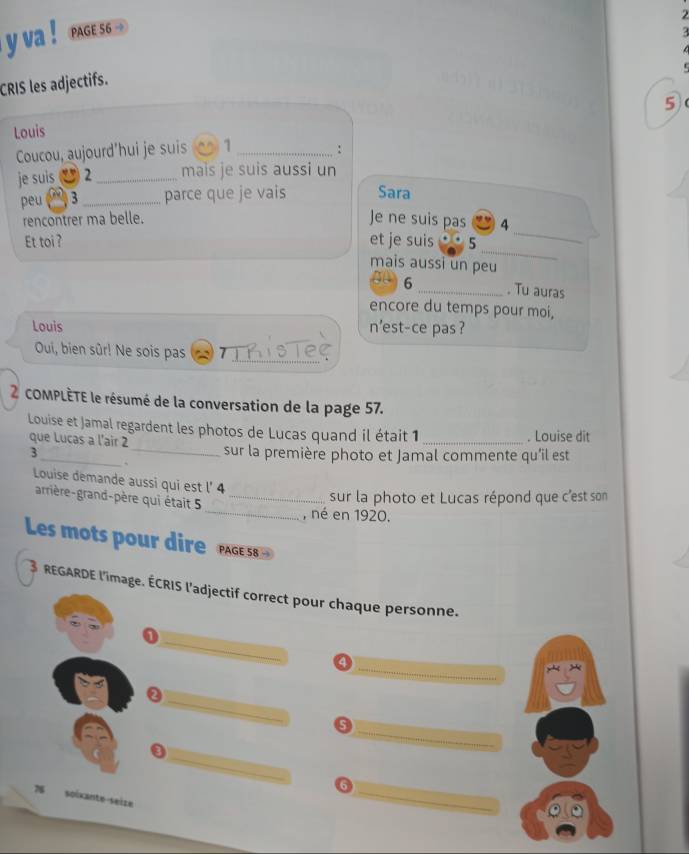 va ! PAGE 56. 

CRIS les adjectifs. 
5 
Louis 
Coucou, aujourd'hui je suis 1_ 
: 
je suis 2 _mais je suis aussi un 
peu B _parce que je vais Sara 
_ 
rencontrer ma belle. 
Je ne suis pas 4 
_ 
Et toi? et je suis 5
mais aussi un peu 
6 _. Tu auras 
encore du temps pour moi, 
Louis n'est-ce pas? 
Oui, bien sûr! Ne sois pas ThisTeç 
2 COMPLÈTE le résumé de la conversation de la page 57. 
Louise et Jamal regardent les photos de Lucas quand il était 1 _. Louise dit 
que Lucas a l'air 2
3_ _sur la première photo et Jamal commente qu'il est 
Louise demande aussi qui est l' 4
_ 
arrière-grand-père qui était 5_ 
sur la photo et Lucas répond que c'est son 
, né en 1920. 
Les mots pour dire 
3 REGARDE l'image. ÉCRIS l'adjectif correct pour chaque personne. 
_ 
_ 
4 
_ 
_ 
5 
_ 
_ 
6 
spïxante-seize