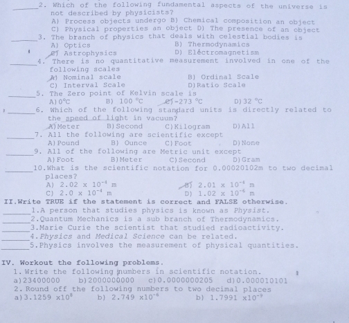 Which of the following fundamental aspects of the universe is
_
not described by physicists?
Al Process objects undergo B) Chemical composition an object
C) Physical properties an object D) The presence of an object
_
3. The branch of physics that deals with celestial bodies is
A Optics B) Thermodynamics
Ef Astrophysics D) Eléctromaqnetism
_
4. There is no quantitative measurement involved in one of the
following scales
A Nominal scale B) Ordinal Scale
C) Interval Scale
_
5. The Zero point of Kelvin scale is D)Ratio Scale
A) 0°C B ) 100°C e)-273°C D ) 32°C
_
6, Which of the following standard units is directly related to
the speed of light in vacuum?
A)Meter B) Second C)Kilogram D)All
_
7. All the following are scientific except
A) Pound B Ounce C) Foot D) None
_9. All of the following are Metric unit except
A) Foot B)Meter C)Second D) Gram
_10.What is the scientific notation for 0.00020102m to two decimal
places?
A) 2.02* 10^(-4)m 2.01* 10^(-4)m
C  2.0* 10^(-4)m D ) 1.02* 10^(-6)m
II.Write TRUE if the statement is correct and FALSE otherwise.
_
1.A person that studies physics is known as Physist.
_
2.Quantum Mechanics is a sub branch of Thermodynamics.
_3.Marie Curie the scientist that studied radioactivity.
_
4.Physics and Medical Science can be related.
_
5.Physics involves the measurement of physical quantities.
IV. Workout the following problems.
1. Write the following numbers in scientific notation. 1
a)23400000 b12000000000 c)0.0000000205 d)0.000010101
2. Round off the following numbers to two decimal places
a) 3.1259* 10^8 b ) 2.749* 10^(-6) b1 1.7991* 10^(-9)