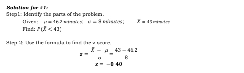 Solution for #1: 
Step1: Identify the parts of the problem. 
Given: mu =46.2 minutes; sigma =8 minutes; overline X=43 minutes
Find: P(overline X<43)
Step 2: Use the formula to find the z-score.
z=frac overline X-mu sigma = (43-46.2)/8 
z=-0.40