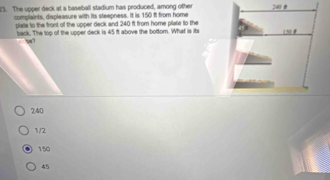 The upper deck at a baseball stadium has produced, among other
complaints, displeasure with its steepness. It is 150 ft from home
plate to the front of the upper deck and 240 ft from home plate to the
back. The top of the upper deck is 45 ft above the bottom. What is its
240
1/2
150
45