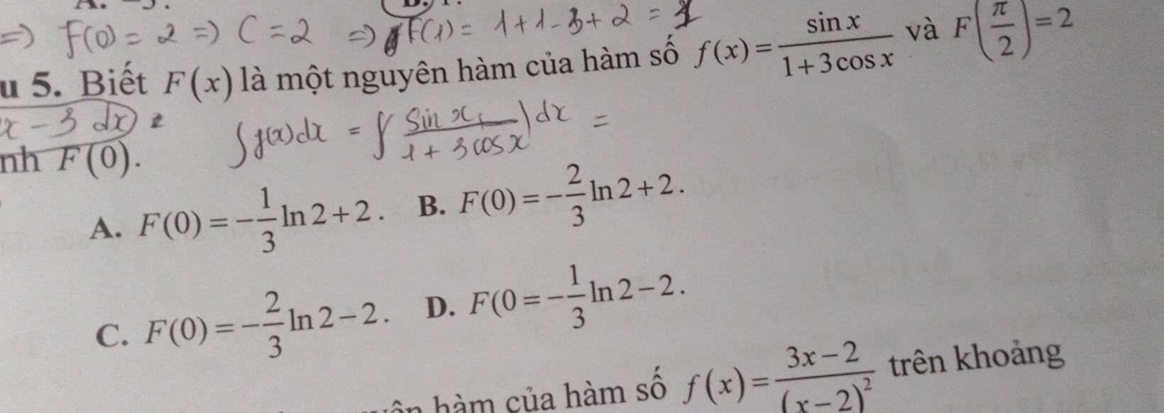 Biết F(x) là một nguyên hàm của hàm số f(x)= sin x/1+3cos x  và F( π /2 )=2
nh F(0).
A. F(0)=- 1/3 ln 2+2. B. F(0)=- 2/3 ln 2+2.
C. F(0)=- 2/3 ln 2-2. D. F(0=- 1/3 ln 2-2. 
n hàm của hàm số f(x)=frac 3x-2(x-2)^2 trên khoảng