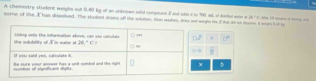 Jar
A chemistry student weighs out 0.40 kg of an unknown solid compound X and adds it to 700. mL of distilled water at 26°C. After 10 minutes of stirning, only
some of the Xhas dissolved. The student drains off the solution, then washes, dries and weighs the X that did not dissolve. It weighs 0.24 kg
μ □^(□)
 □ /□  