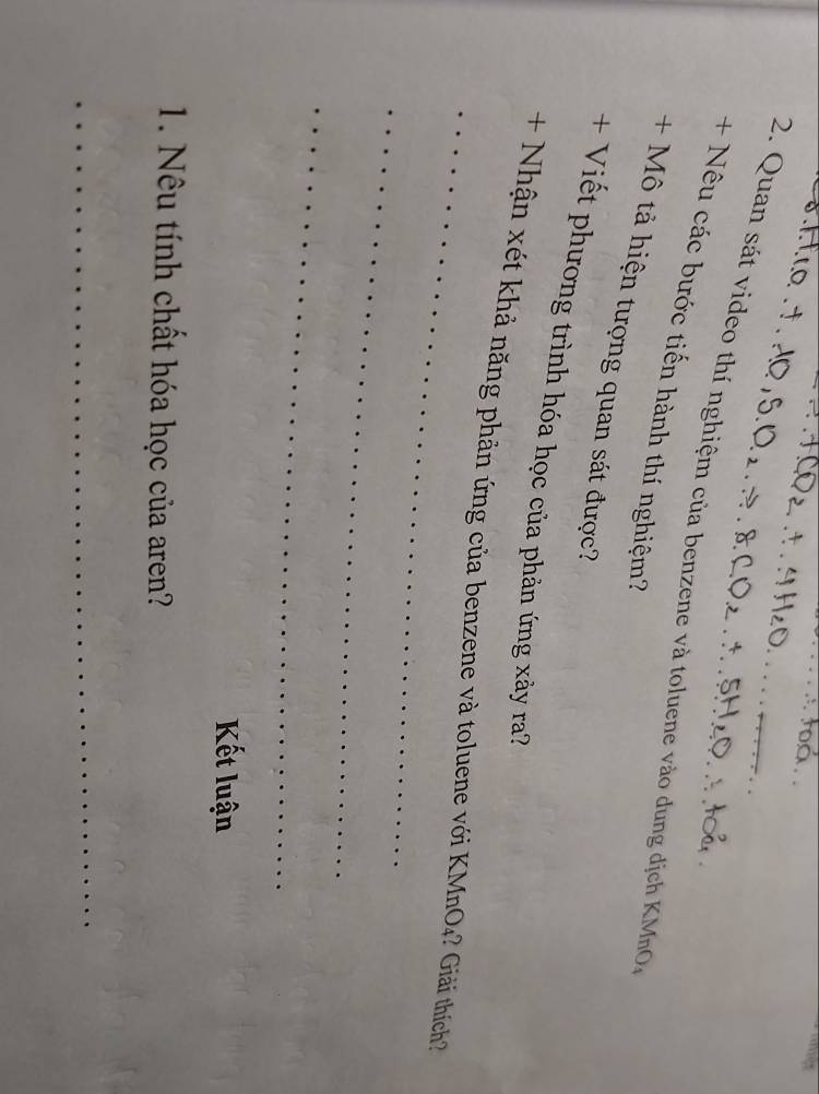 Quan sát video thí nghiệm của benzene và toluene vào dung địch KMnO. 
+ Nêu các bước tiến hành thí nghiệm? 
+ Mô tả hiện tượng quan sát được? 
+ Viết phương trình hóa học của phản ứng xảy ra? 
_+ Nhận xét khả năng phản ứng của benzene và toluene với KMnO4? Giải thích 
_ 
_ 
Kết luận 
1. Nêu tính chất hóa học của aren? 
_