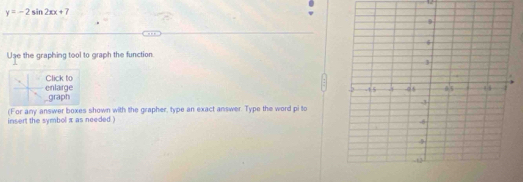 y=-2sin 2xx+7
Use the graphing tool to graph the function 
Click to 
_graph enlarge 
(For any answer boxes shown with the grapher, type an exact answer. Type the word pi to 
insert the symbol x as needed )