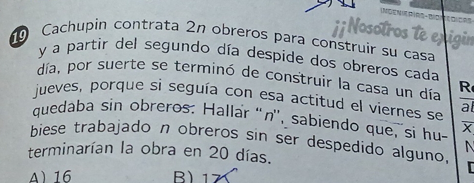 Inge n ie r i rs - bio m e di cas 
; Nosotro
Cachupin contrata 2n obreros para construir su casa
y a partir del segundo día despide dos obreros cada
día, por suerte se terminó de construir la casa un día R
jueves, porque si seguía con esa actitud el viernes se al
quedaba sin obreros: Hallar “ n '', sabiendo que, si hu- X
biese trabajado n obreros sin ser despedido alguno,

terminarían la obra en 20 días.
A 16 ) 17