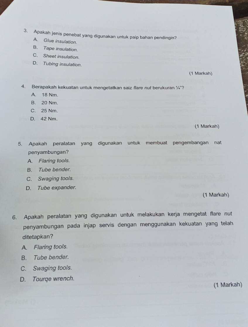 Apakah jenis penebat yang digunakan untuk paip bahan pendingin?
A. Glue insulation.
B. Tape insulation.
C. Sheet insulation.
D. Tubing insulation.
(1 Markah)
4. Berapakah kekuatan untuk mengetatkan saiz flare nut berukuran 1/4' '?
A. 18 Nm.
B. 20 Nm.
C. 25 Nm.
D. 42 Nm.
(1 Markah)
5. Apakah peralatan yang digunakan untuk membuat pengembangan nat
penyambungan?
A. Flaring tools.
B. Tube bender.
C. Swaging tools.
D. Tube expander.
(1 Markah)
6. Apakah peralatan yang digunakan untuk melakukan kerja mengetat flare nut
penyambungan pada injap servis dengan menggunakan kekuatan yang telah 
ditetapkan?
A. Flaring tools.
B. Tube bender.
C. Swaging tools.
D. Tourqe wrench.
(1 Markah)