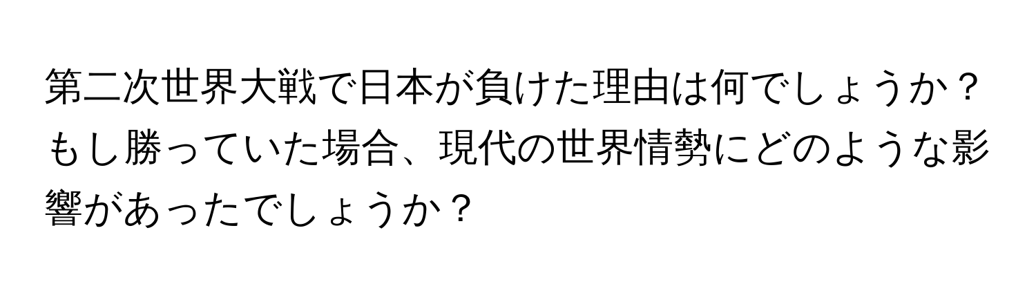 第二次世界大戦で日本が負けた理由は何でしょうか？もし勝っていた場合、現代の世界情勢にどのような影響があったでしょうか？