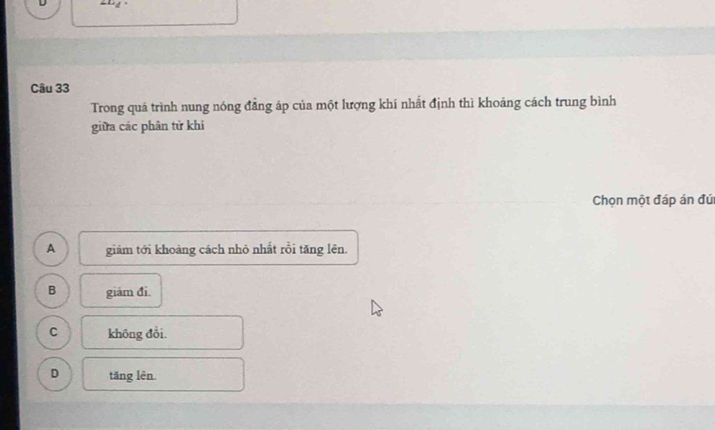 Trong quá trình nung nóng đẳng áp của một lượng khí nhất định thì khoảng cách trung bình
giữa các phân tử khi
Chọn một đáp án đú
A giảm tới khoảng cách nhỏ nhất rồi tăng lên.
B giám đi.
C không đổi.
D tǎng lên.