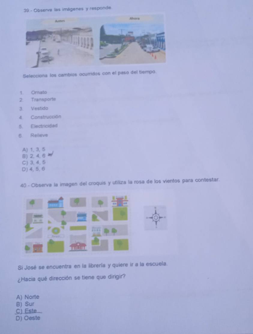 39.- Observa las imágenes y responde
Selecciona los cambios ocuridos con el paso del tiempo.
1. Orato
2. Transporte
3. Vestido
4 Construcción
5. Electricidad
6 Relieve
A) 1, 3, 5
B) 2, 4, 6
C) 3,4,5
D) 4, 5,6
40 - Observa la imagen del croquis y utiliza la rosa de los vientos para contestar.
Si José se encuentra en la librería y quiere ir a la escuela.
¿Hacia qué dirección se tiene que dirigir?
A) Norte
B) Sur
C) Este
D) Oeste