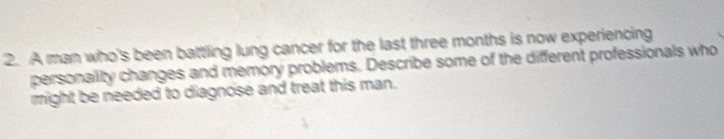 A man who's been battling lung cancer for the last three months is now experiencing 
personality changes and memory problems. Describe some of the different professionals who 
might be needed to diagnose and treat this man.