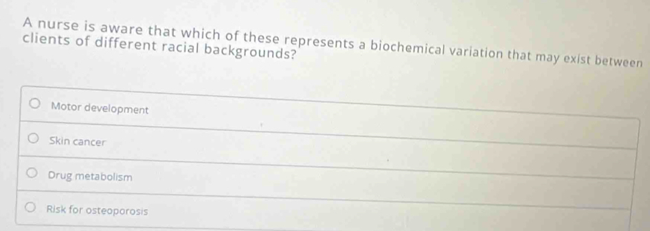 A nurse is aware that which of these represents a biochemical variation that may exist between
clients of different racial backgrounds?
Motor development
Skin cancer
Drug metabolism
Risk for osteoporosis