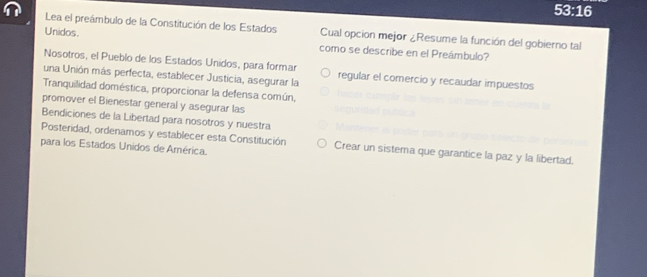 53:16 
Lea el preámbulo de la Constitución de los Estados Cual opcion mejor ¿Resume la función del gobierno tal 
Unidos. como se describe en el Preámbulo? 
Nosotros, el Pueblo de los Estados Unidos, para formar 
una Unión más perfecta, establecer Justicia, asegurar la regular el comercio y recaudar impuestos 
Tranquilidad doméstica, proporcionar la defensa común, 
promover el Bienestar general y asegurar las 
Bendiciones de la Libertad para nosotros y nuestra 
Posteridad, ordenamos y establecer esta Constitución Crear un sistema que garantice la paz y la libertad. 
para los Estados Unidos de América.