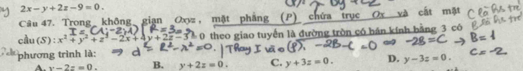 2x-y+2z-9=0. 
Câu 47. Trong không gian Oxyz, mặt phẳng (P) chứa trục Ox và cất mặt
cầu(S): 0 theo giao tuyến là đường tròn có bán kính bằng 3 có
phương trình là:
A. y-2z=0.
B. y+2z=0. C. y+3z=0.
D. y-3z=0.