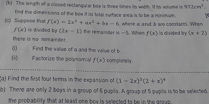 The length of a closed rectangular box is three times its width. If its volume is 972cm^3, 
find the dimensions of the box if its total surface area is to be a minimum. rE 
(c) Suppose that f(x)=2x^3+ax^2+bx-6 , where a and b are constants. When
f(x) is divided by (2x-1) the remainder is —5. When f(x) is divided by (x+2)
there is no remainder. 
(i) Find the value of a and the value of b. 
(ii) Factorize the polynomial f(x) completely. 
(a) Find the first four terms in the expansion of (1-2x)^3(2+x)^4
b) There are only 2 boys in a group of 6 pupils. A group of 5 pupils is to be selected. 
the probability that at least one bov is selected to be in the group.