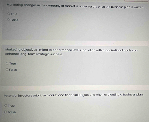 Monitoring changes in the company or market is unnecessary once the business plan is written.
True
False
Marketing objectives limited to performance levels that align with organizational goals can
enhance long-term strategic success.
True
False
Potential investors prioritize market and financial projections when evaluating a business plan.
True
False