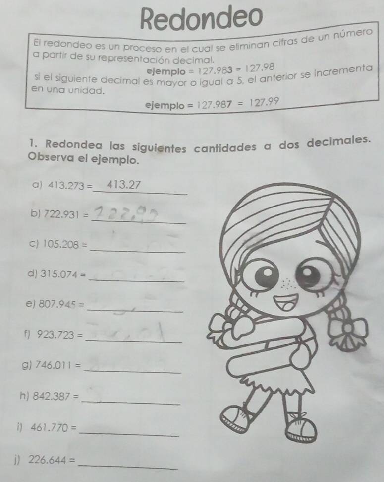 Redondeo 
El redondeo es un proceso en el cual se eliminan cifras de un número 
a partir de su representación decimal. 
ejemplo =127.983=127.98
si el siguiente decimal es mayor o igual a 5, el anterior se incrementa 
en una unidad. 
ejemplo =127.987=127.99
1. Redondea las siguientes cantidades a dos decimales. 
Observa el ejemplo. 
_ 
a) 413.273= 413.27
_ 
b) 722.931=
_ 
C) 105.208=
_ 
d) 315.074=
_ 
e) 807.945=
f) 923.723= _ 
_ 
g) 746.011=
_ 
h) 842.387=
i) 461.770=
_ 
j) 226.644=
_