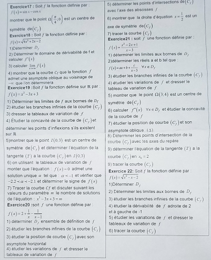 Soit / la fonction définie par : 5) déterminer les points d'intersections de (C_1)
f(x)=sin x-cos x avec l'axe des absoisses '
montrer que le point Omega ( π /4 ,0) est un centre de 6) montrer que la droite d'équation x= 1/2  est un
symétrie de(C_f) axe de symétrie de(C_f)
Exercice18 : Soit / la fonction définie par : 7) tracer la courbe (c_t)
f(x)=sqrt(4x^2+2x-2) Exercice21 : soit ' une fonction définie par :
1)Deserminer D_1
calculer  2) Déterminer le domaine de dérivabilité de f et f(x)= (x^2-2x+1)/x-3 
1) déterminer les limites aux bornes de D,
f'(x)
3) calculer limlimits _xto ∈fty f(x) 2)déterminer les réels a et b tel que :
f(x)=ax+b+ c/x-3 forall x∈ D,
4) montrer que la courbe Cy que la fonction  ∫ 3) étudier les branches infinies de la courbe (c_f)
admet une asymptote oblique au voisinage de
que l'on déterminera
Exercice19 : Soit / la fonction définie sur % par : tableau de varation de / 4) étudier les variations de / et dresser le
f(x)=x^3-3x+3
5)  montrer que  le point Omega (3;4)
1) Déterminer les limites de ƒ aux bornes de Dy est un centre de
2) étudier les branches infinies de la courbe (c_f) symétrie de (c_f)
3) dresser le tableaux de variation de ∫ 6) calculer f'(x)forall x∈ D_f et étudier la concavité
4) Étudier la concavité de la courbe de (c_1) et de la courbe de 
déterminer les points d'inflexions s'ils existent 7) étudier la position de courbe (c_1) et son
asymptote oblique  (Δ)
sur R 8) Déterminer les points d'intersection de la
5)montrer que le point I(0:3) est un centre d courbe (c_r) avec les axes du repère
symétrie de (c_f) et déterminer l'équation de la 9) déterminer l'équation de la tangente (7') à la
tangente () a la courbe (c_1) en I(0,3) courbe (C_f) en x_6=2
6) on utilisant le tableaux de vanation de
(C_f)
monter que l'équation : f(x)=0 admet une 9) tracer la courbe Exercice 22: Soit f la fonction définie par:
solution unique « tel que a et vérifier que f(x)=sqrt(x^2-x-2)
-2.2 et déterminer le signe de f(x) D_j
7) Tracer la courbe Cfet discuter suivant les 1)Déterminer 2) Déterminer les limites aux bornes de D,
valeurs du paramètre « le nombre de solutions
de l'équation : x^2-3x+3=m 3) étudier les branches infinies de la courbe (c_f)
Exercice20 :soit / une fonction définie par :  4) étudier la dérivabilité de / adroite de 2
f(x)=2+ 1/x - 1/x-1 
et à gauche de -1
1) déterminer D_1 ensemble de définition de tableaux de variation de ! 5) étudier les variations de /et dresser le
2) étudier les branches infinies de la courbe (c_f) 6) tracer la courbe (c_1)
3) étudier la position de courbe (c_7) avec son
asymptote horizontal
4) étudier les variations de / et dresser le
tableaux de variation de