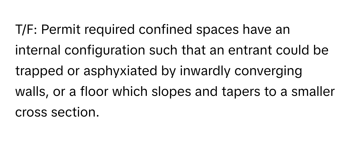 T/F: Permit required confined spaces have an internal configuration such that an entrant could be trapped or asphyxiated by inwardly converging walls, or a floor which slopes and tapers to a smaller cross section.