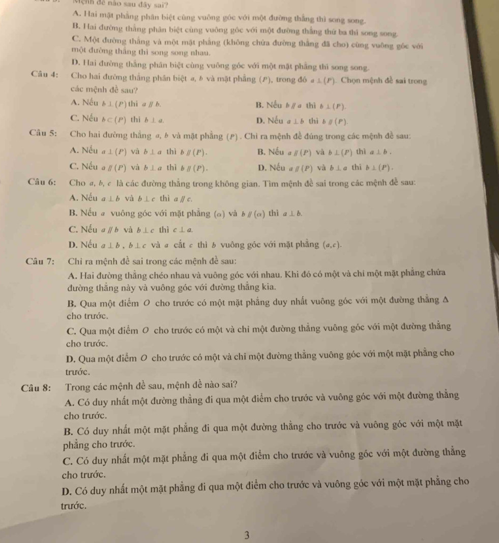 Mệnh đề não sau đây sai?
A. Hai mặt phẳng phân biệt cũng vuông góc với một đường thắng thì song song.
B. Hai đường thằng phân biệt cùng vuông gốc với một đường thắng thứ ba thi song song.
C. Một đường thẳng và một mặt phẳng (không chứa đường thắng đã cho) cùng vuông gốc với
một đường thắng thì song song nhau.
D. Hai đường thắng phân biệt cùng vuông góc với một mặt phẳng thì song song.
Câu 4:  Cho hai đường thắng phân biệt a, b và mặt phẳng (P), trong đó a L(P ). Chọn mệnh đề sai trong
các mệnh đề sau?
A. Nếu b⊥ (P) 1 1i aparallel b. B. Nếu bparallel a thì b⊥ (P).
C. Nếu b⊂ (P) thì b⊥ a. D. Nếu a ⊥ b thì bparallel (P).
Câu 5: Cho hai đường thẳng ø, b và mặt phẳng (P) . Chi ra mệnh đề đúng trong các mệnh đề sau:
A. Nếu a⊥ (P) và b⊥ a thì bparallel (P). B. Nếu a parallel (P) và b⊥ (P) thì a⊥ b.
C. Nếu parallel (P) và b⊥ a thì bparallel (P). D. Nếu a parallel (P) và b⊥ a thì b⊥ (P).
Câu 6: 2Cho đ, b, c là các đường thẳng trong không gian. Tìm mệnh đề sai trong các mệnh đề sau:
A. Nếu a⊥ b và b⊥ c thì a parallel c
B. Nếu a vuông góc với mặt phẳng (α) và bparallel (alpha ) thì a⊥ b.
C. Nếu aparallel b và b⊥ c thì c⊥ a.
D. Nếu a⊥ b b⊥ c và # cắt ε thì b vuông góc với mặt phẳng (a,c).
Câu 7: Chỉ ra mệnh đề sai trong các mệnh đề sau:
A. Hai đường thẳng chéo nhau và vuông góc với nhau. Khi đó có một và chỉ một mặt phẳng chứa
đường thắng này và vuông góc với đường thắng kia.
B. Qua một điểm O cho trước có một mặt phẳng duy nhất vuông góc với một đường thẳng Δ
cho trước.
C. Qua một điểm O cho trước có một và chỉ một đường thẳng vuông góc với một đường thẳng
cho trước.
D. Qua một điểm O cho trước có một và chi một đường thẳng vuông góc với một mặt phẳng cho
trước.
Câu 8: Trong các mệnh đề sau, mệnh đề nào sai?
A. Có duy nhất một đường thẳng đi qua một điểm cho trước và vuông góc với một đường thẳng
cho trước.
B. Có duy nhất một mặt phẳng đi qua một đường thẳng cho trước và vuông góc với một mặt
phẳng cho trước.
C. Có duy nhất một mặt phẳng đi qua một điểm cho trước và vuông góc với một đường thẳng
cho trước.
D. Có duy nhất một mặt phẳng đi qua một điểm cho trước và vuông góc với một mặt phẳng cho
trước.
3