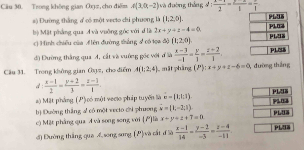 Trong không gian Oxyz, cho điểm A(3;0;-2) và đường thắng d :  (x-1)/2 = (y-2)/1 = 2/1 .
a) Đường thắng đ có một vecto chi phương là (1;2;0).
b) Mặt phẳng qua A và vuông góc với d là 2x+y+z-4=0.
c) Hình chiếu của A lên đường thắng # có tọa độ (1;2;0).
d) Đường thắng qua A, cắt và vuông góc với đ là  (x-3)/-1 = y/1 = (z+2)/1 . PLUS
Câu 31. Trong không gian Oxyz, cho điểm A(1;2;4) , mặt phẳng (P): x+y+z-6=0 , đường thắng
d :  (x-1)/2 = (y+2)/3 = (z-1)/1 . 
a) Mặt phẳng (P)có một vecto pháp tuyến là vector n=(1;1;1). PLUS
b) Đường thắng d có một vecto chi phương vector u=(1;-2;1). PLUa
c) Mặt phẳng qua Á và song song với (P)là x+y+z+7=0. PlUã
d) Đường thẳng qua A, song song (P) và cắt d là  (x-1)/14 = (y-2)/-3 = (z-4)/-11 . PLuã