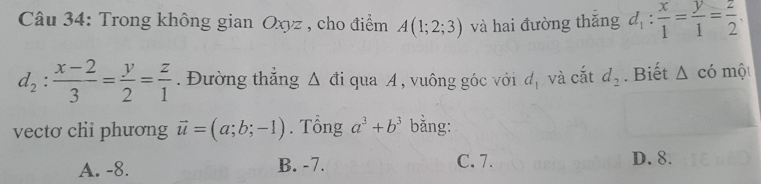 Trong không gian Oxyz , cho điểm A(1;2;3) và hai đường thăng d_1: x/1 = y/1 = z/2 ,
d_2: (x-2)/3 = y/2 = z/1 . Đường thắng △ di qua A , vuông góc với d_1 và cắt d_2. Biết △ cdot 0 một
vectơ chi phương vector u=(a;b;-1). Tông a^3+b^3 bằng:
A. -8.
B. -7. C. 7. D. 8.