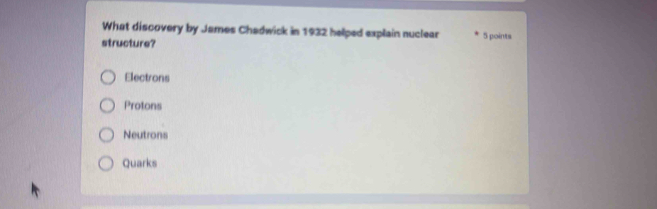 What discovery by James Chadwick in 1932 helped explain nuclear
structure? 5 points
Electrons
Protons
Neutrons
Quarks