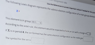 (3 = lissignment-take 
Use the References to access important values if needed for the que 
The following Lewis diagram represents the valence electron configuration of a main-group elemet
x. 
This element is in group IA(1) 
According to the octet rule, this element would be expected to form an ion with a charge of cy
If X is in period 4, the ion formed has the same electron configuration as the noble gas 
The symbol for the ion is □ □