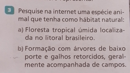 Pesquise na internet uma espécie ani- 
mal que tenha como hábitat natural: 
a) Floresta tropical úmida localiza- 
da no litoral brasileiro. 
b)Formação com árvores de baixo 
porte e galhos retorcidos, geral- 
mente acompanhada de campos.