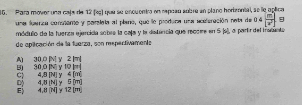 Para mover una caja de 12 [kg] que se encuentra en reposo sobre un plano horizontal, se le aplica
una fuerza constante y paralela al plano, que le produce una aceleración neta de 0,4[ m/S^2 ]. El
módulo de la fuerza ejercida sobre la caja y la distancia que recorre en 5 (s), a partir del instante
de aplicación de la fuerza, son respectivamente
A) 30,0 [N] y 2 [m]
B) 30,0 [N] y 10 [m]
C) 4,8 [N] y 4 [m]
D) 4,8 [N] y 5 [m]
E) 4,8 [N] y 12 [m]