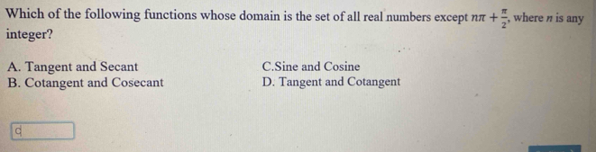 Which of the following functions whose domain is the set of all real numbers except nπ + π /2 , , where n is any
integer?
A. Tangent and Secant C. Sine and Cosine
B. Cotangent and Cosecant D. Tangent and Cotangent
C