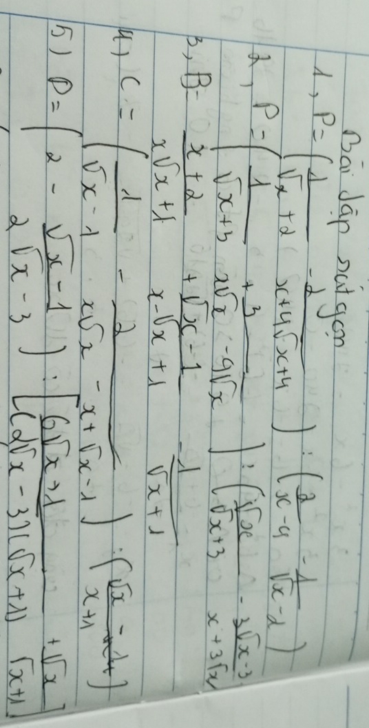 Dāi Jān nutgon 
, P=( 1/sqrt(x)+2 - 2/x+4sqrt(x)+4 ):( 2/x-4 - 1/sqrt(x)-2 )
, P=( 1/sqrt(x+3) + 3/xsqrt(x)-9sqrt(x) ):( sqrt(x)/sqrt(x+3) - (3sqrt(x-3))/x+3sqrt(x) )
B, B= (x+2)/xsqrt(x+1) + (sqrt(x)-1)/x-sqrt(x+1) - 1/sqrt(x+1) 
u) C=( 1/sqrt(x-1) - 2/xsqrt(x)-x+sqrt(x-1) )( (sqrt(x)-1)/x+1 -4)
5) P=(2- (sqrt(x)-1)/2sqrt(x)-3 ):[ (6sqrt(x)+1)/(2sqrt(x)-3)(sqrt(x)+1) + sqrt(x)/sqrt(x)+1 ]