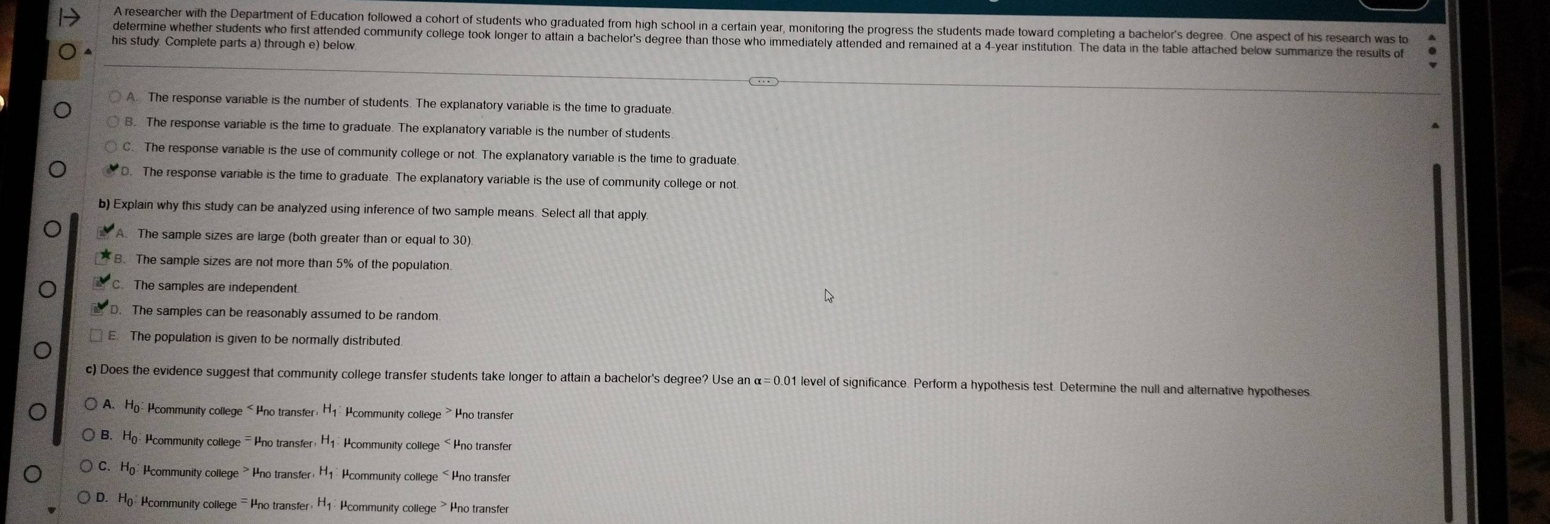 A researcher with the Department of Education followed a cohort of students who graduated from high school in a certain year, monitoring the progress the students made toward completing a bachelor's degree. One aspect of his research was to
determine whether students who first attended community college took longer to attain a bachelor's degree than those who immediately attended and remained at a 4-year institution. The data in the table attached below summarize the results of
his study. Complete parts a) through e) below.
A. The response variable is the number of students. The explanatory variable is the time to graduate
B. The response variable is the time to graduate. The explanatory variable is the number of students
C. The response variable is the use of community college or not. The explanatory variable is the time to graduate
D. The response variable is the time to graduate. The explanatory variable is the use of community college or not
b) Explain why this study can be analyzed using inference of two sample means. Select all that apply.
A. The sample sizes are large (both greater than or equal to 30)
B. The sample sizes are not more than 5% of the population
The samples are independent.
The samples can be reasonably assumed to be random
The population is given to be normally distributed.
c) Does the evidence suggest that community college transfer students take longer to attain a bachelor's degree? Use an x=0.0 1 level of significance. Perform a hypothesis test. Determine the null and alternative hypotheses
A. Ho:Hcommunity college < Pno transfer:H1 Hcommunity college > Pno transfer
B. Ho Pcommunity college - Pno transfer H1 Pcommunity college < Pno transfer
 C. Ho: Pcommunity college > Ino transfer, H1 Hcommunity college< Hno transfer
 D. Ho Hcommunity college =Pno transfer H1 : Pcommunity college > Pno transfer
