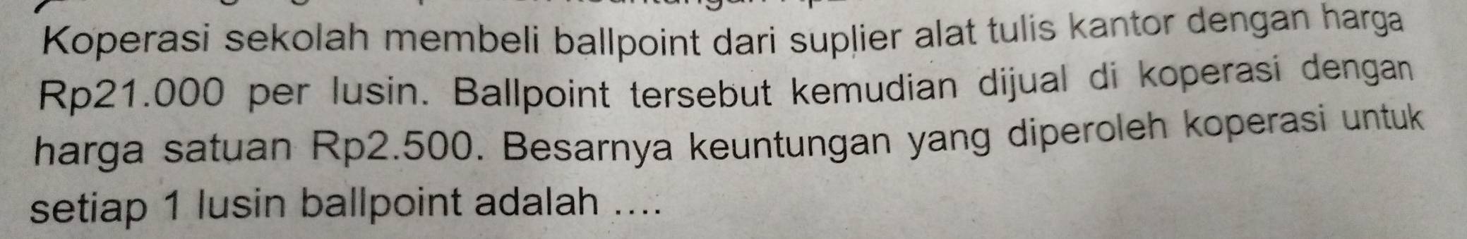 Koperasi sekolah membeli ballpoint dari suplier alat tulis kantor dengan harga
Rp21.000 per lusin. Ballpoint tersebut kemudian dijual di koperasi dengan 
harga satuan Rp2.500. Besarnya keuntungan yang diperoleh koperasi untuk 
setiap 1 lusin ballpoint adalah ....